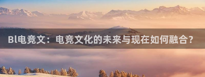 必赢电竞：Bl电竞文：电竞文化的未来与现在如何融合？